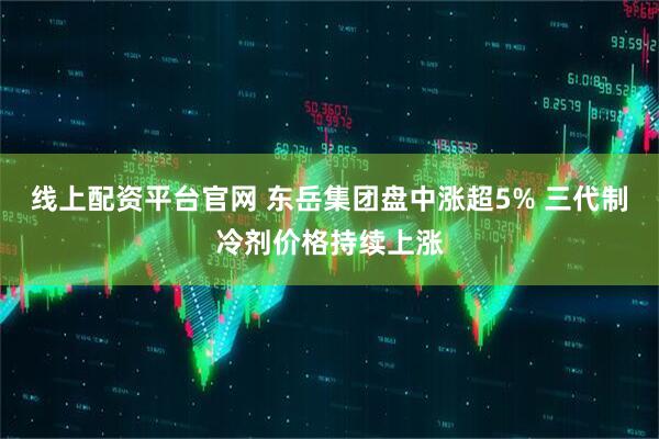 线上配资平台官网 东岳集团盘中涨超5% 三代制冷剂价格持续上涨