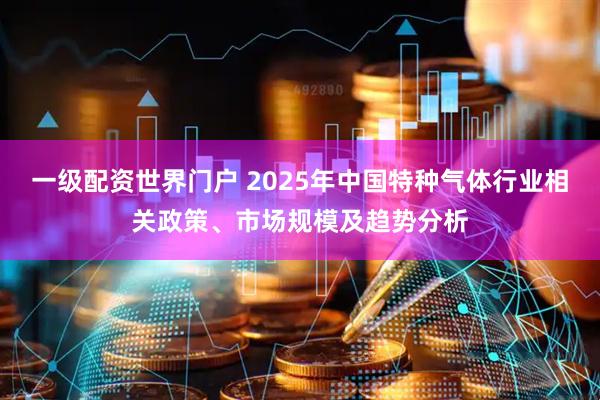 一级配资世界门户 2025年中国特种气体行业相关政策、市场规模及趋势分析