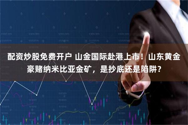 配资炒股免费开户 山金国际赴港上市！山东黄金豪赌纳米比亚金矿，是抄底还是陷阱？