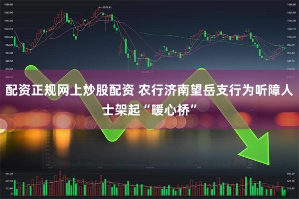 配资正规网上炒股配资 农行济南望岳支行为听障人士架起“暖心桥”