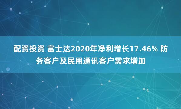 配资投资 富士达2020年净利增长17.46% 防务客户及民用通讯客户需求增加