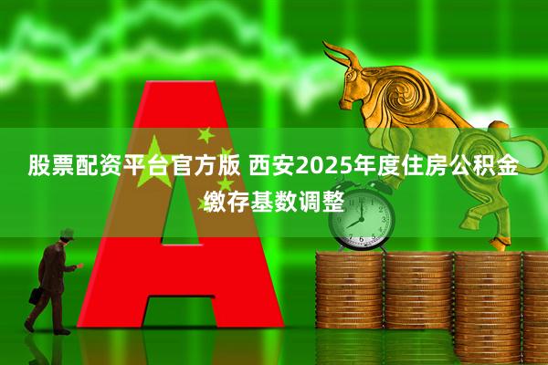 股票配资平台官方版 西安2025年度住房公积金缴存基数调整