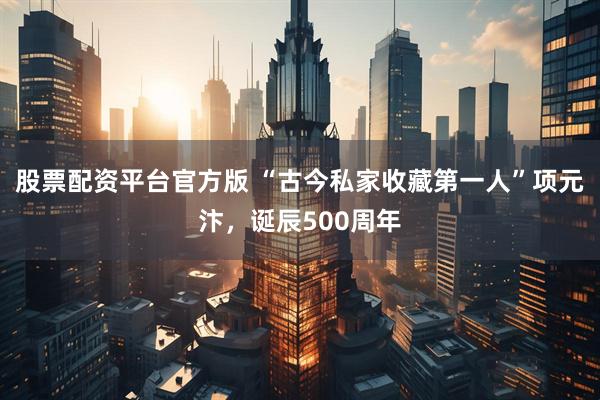 股票配资平台官方版 “古今私家收藏第一人”项元汴，诞辰500周年