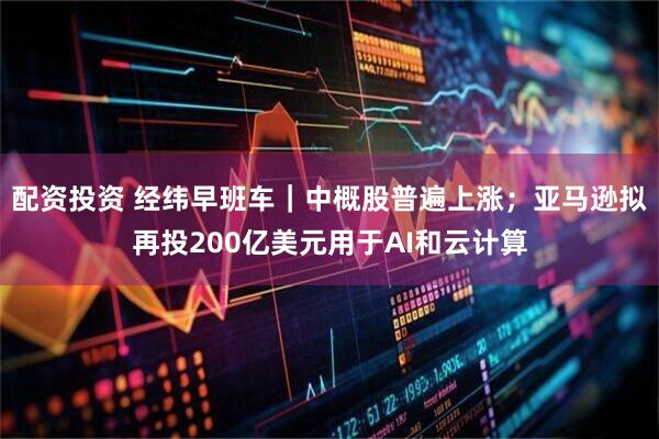 配资投资 经纬早班车｜中概股普遍上涨；亚马逊拟再投200亿美元用于AI和云计算