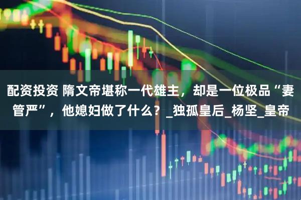 配资投资 隋文帝堪称一代雄主，却是一位极品“妻管严”，他媳妇做了什么？_独孤皇后_杨坚_皇帝