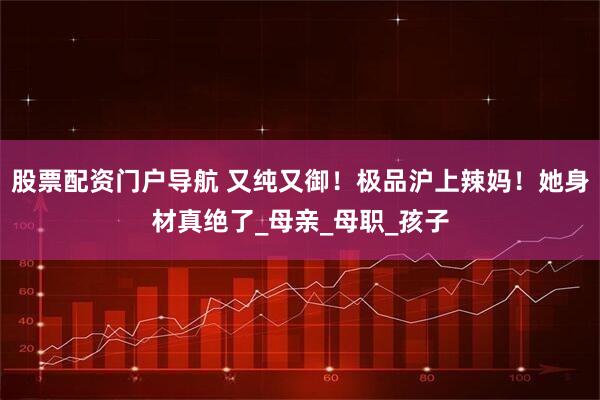 股票配资门户导航 又纯又御！极品沪上辣妈！她身材真绝了_母亲_母职_孩子