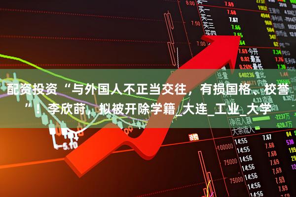 配资投资 “与外国人不正当交往，有损国格、校誉”！李欣莳，拟被开除学籍_大连_工业_大学