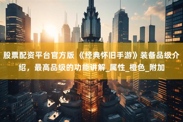 股票配资平台官方版 《经典怀旧手游》装备品级介绍，最高品级的功能讲解_属性_橙色_附加