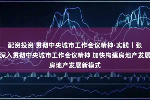 配资投资 贯彻中央城市工作会议精神·实践丨张雪涛：深入贯彻中央城市工作会议精神 加快构建房地产发展新模式