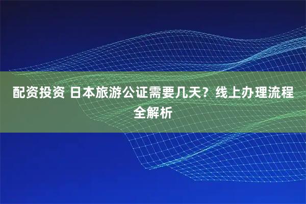 配资投资 日本旅游公证需要几天？线上办理流程全解析