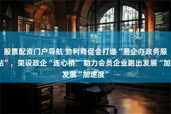 股票配资门户导航 勃利商促会打造“易企办政务服务驿站”，架设政企“连心桥” 助力会员企业跑出发展“加速度”