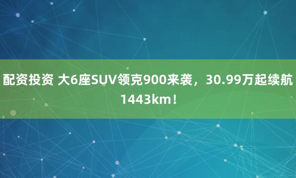配资投资 大6座SUV领克900来袭，30.99万起续航1443km！