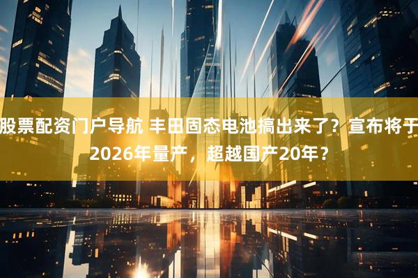 股票配资门户导航 丰田固态电池搞出来了？宣布将于2026年量产，超越国产20年？