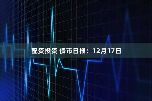 配资投资 债市日报：12月17日