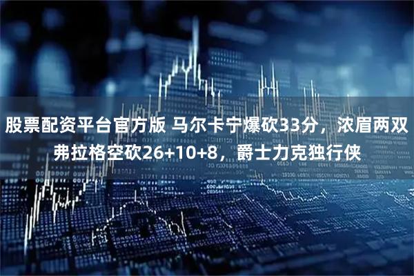 股票配资平台官方版 马尔卡宁爆砍33分，浓眉两双弗拉格空砍26+10+8，爵士力克独行侠