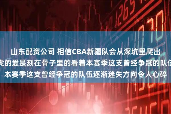 山东配资公司 相信CBA新疆队会从深坑里爬出来，作为新疆球迷对飞虎的爱是刻在骨子里的看着本赛季这支曾经争冠的队伍逐渐迷失方向令人心碎