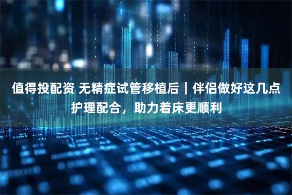 值得投配资 无精症试管移植后｜伴侣做好这几点护理配合，助力着床更顺利