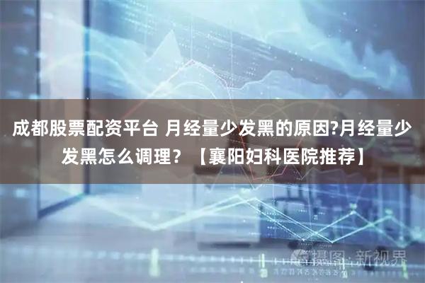 成都股票配资平台 月经量少发黑的原因?月经量少发黑怎么调理？【襄阳妇科医院推荐】