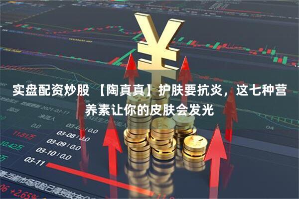 实盘配资炒股 【陶真真】护肤要抗炎，这七种营养素让你的皮肤会发光
