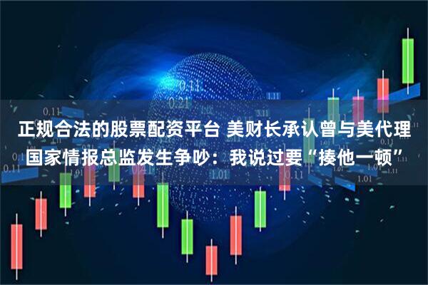 正规合法的股票配资平台 美财长承认曾与美代理国家情报总监发生争吵：我说过要“揍他一顿”