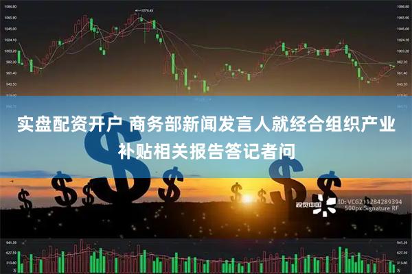 实盘配资开户 商务部新闻发言人就经合组织产业补贴相关报告答记者问